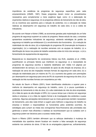 87
importância da existência de programas de segurança específicos para cada
empreendimento (HINZE, 1997). Esses programas devem incluir os procedimentos
necessários para complementar a mera exigência legal, como: (i) a elaboração de
orçamentos relativos à segurança; (ii) os programas efetivos de treinamento da mão de obra;
(iii) os incentivos aos operários para a redução de acidentes; (iv) a colocação de metas
relativas ao desempenho em segurança do trabalho de cada obra; e (v) a coleta de
indicadores.
De acordo com Harper e Kohen (1998), as economias geradas pela implantação de um forte
programa de segurança superam os custos do programa. Nesse estudo de caso, a empresa
apresentava excelentes indicadores de segurança, adotando estratégias de gestão da
segurança no trabalho que enfatizavam (i) o envolvimento dos funcionários; (ii) a redução da
rotatividade da mão de obra; (iii) a implantação do programas 5S (manutenção da limpeza e
organização); (iv) a realização de reuniões semanais com as equipes de trabalho; (v) a
identificação de riscos nos postos de trabalho existentes antes do início dos serviços; e (vi) o
fornecimento de equipamentos de segurança.
Baseando-se no desempenho de construtoras líderes nos EUA, Jaselskis et aI. (1996),
quantificaram os principais fatores que interferem na segurança: (i) a necessidade de
programas de segurança escritos e bastante detalhados (em média 4,5 páginas por
atividade/ordem de serviço); (ii) a necessidade de apoio da alta direção da empresa; (iii) a
realização de cerca de oito inspeções mensais formais de segurança em cada obra; (iv) a
redução da rotatividade para um máximo de 7%; (v) o aumento dos gastos com premiações
por desempenho em segurança para cerca de 9% do orçamento da segurança da obra; (vi) a
realização de três reuniões formais com empreiteiros por mês.
No estudo de Saurin e Ribeiro (2001), foram identificados obstáculos a superar para a
melhoria do desempenho em segurança do trabalho, como: (i) a pouca quantidade e
qualidade do treinamento à mão de obra; (ii) a alta rotatividade da mão de obra empreitada;
(iii) a falta de apoio da alta direção à CIPA; (iv) o pouco tempo que o técnico em segurança
dedica à empresa; e (v) a falta de registro formal e de investigação dos acidentes e quase
acidentes. Algumas percepções demonstraram que os níveis gerenciais também necessitam
de treinamento, pois eles nada tinham a sugerir para melhorar a segurança do trabalho na
empresa e tendiam a responsabilizar os funcionários pelos acidentes ocorridos. As
estratégias para cumprir as metas dos cronogramas físico-financeiros são prioridades das
gerências e seriam mais eficientes e realistas se reconhecessem que os cuidados com a
segurança podem ser decisivos para o sucesso nestas áreas.
Saurin e Ribeiro (2001) também afirmaram que os esforços destinados à mudança de
mentalidade dos operários devem focalizar em reverter a falsa sensação de segurança
existente nos canteiros de obras. O fato de os empregados julgarem-se, suficientemente,
 