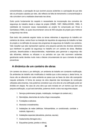 88
conscientizados, a percepção de que ocorrem poucos acidentes e a percepção de que eles
são os principais culpados por eles, são reflexos da falta de treinamento e conscientização e
não coincidem com a realidade observada nas obras.
Outro ponto fundamental diz respeito à necessidade da incorporação dos conceitos de
segurança do trabalho desde a etapa de projeto (HINZE, 1997; SMALLWOOD, 1996). A
viabilidade de incorporar essas necessidades ao projeto foi comprovada por Hinze e
Gambatese (1996), os quais documentaram cerca de 400 soluções de projeto para melhorar
a segurança nas obras.
Este texto não pretende esgotar todos os temas referentes à segurança do trabalho em
canteiros de obras, vamos focar na inserção de requisitos de segurança do trabalho na fase
do projeto e na definição do escopo dos programas de segurança do trabalho nos canteiros.
Vale ressaltar que eles representam apenas uma pequena parcela dos diversos elementos
que interferem na gestão da segurança no trabalho em um canteiro de obras. Medidas
pontuais, desarticuladas e descoordenadas, implantadas para gerenciar a segurança não
são eficientes, efetivas ou eficazes e os períodos em que não ocorrerem acidentes
geralmente serão devidos muito mais a fatores circunstanciais do que a tomada de ações
preventivas
A dinâmica de um canteiro de obras
Um canteiro de obras é, por definição, um ambiente de trabalho em constante modificação.
Os ambientes de trabalho são modificados à medida que a obra avança e, desta forma, os
riscos vão se alterando em cada ambiente ao passo que as fases da obra vão avançando
naquele ambiente. A forma de avanço da obra depende das tecnologias de construção
utilizadas pela empresa, mas podemos considerar que uma obra de uma edificação pode ser
dividida em etapas. No caso de uma obra que será iniciada em um terreno que tem uma
pequena edificação, a qual será demolida, podemos dividir a obra nas seguintes etapas.
1. Serviços preliminares (projeto, mobilização, montagem do canteiro etc.).
2. Demolições, desmontes de rocha a fogo e escavações.
3. Fundações e estrutura.
4. Alvenaria e revestimentos.
5. Instalações de redes (elétricas, hidrosanitárias, ar condicionado, combate a
incêndio, lógica etc.).
6. Instalações especiais (elevadores, piscinas, saunas).
7. Acabamentos (ferragens etc.).
8. Esquadrias (portas, janelas e vidros).
 