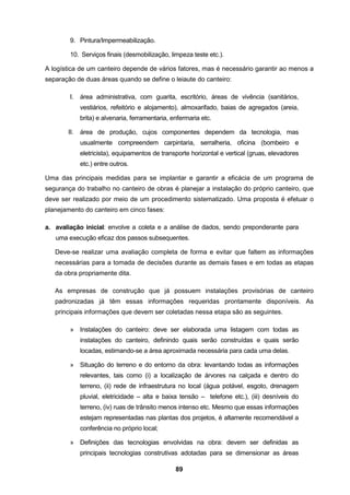 89
9. Pintura/Impermeabilização.
10. Serviços finais (desmobilização, limpeza teste etc.).
A logística de um canteiro depende de vários fatores, mas é necessário garantir ao menos a
separação de duas áreas quando se define o leiaute do canteiro:
I. área administrativa, com guarita, escritório, áreas de vivência (sanitários,
vestiários, refeitório e alojamento), almoxarifado, baias de agregados (areia,
brita) e alvenaria, ferramentaria, enfermaria etc.
II. área de produção, cujos componentes dependem da tecnologia, mas
usualmente compreendem carpintaria, serralheria, oficina (bombeiro e
eletricista), equipamentos de transporte horizontal e vertical (gruas, elevadores
etc.) entre outros.
Uma das principais medidas para se implantar e garantir a eficácia de um programa de
segurança do trabalho no canteiro de obras é planejar a instalação do próprio canteiro, que
deve ser realizado por meio de um procedimento sistematizado. Uma proposta é efetuar o
planejamento do canteiro em cinco fases:
a. avaliação inicial: envolve a coleta e a análise de dados, sendo preponderante para
uma execução eficaz dos passos subsequentes.
Deve-se realizar uma avaliação completa de forma e evitar que faltem as informações
necessárias para a tomada de decisões durante as demais fases e em todas as etapas
da obra propriamente dita.
As empresas de construção que já possuem instalações provisórias de canteiro
padronizadas já têm essas informações requeridas prontamente disponíveis. As
principais informações que devem ser coletadas nessa etapa são as seguintes.
» Instalações do canteiro: deve ser elaborada uma listagem com todas as
instalações do canteiro, definindo quais serão construídas e quais serão
locadas, estimando-se a área aproximada necessária para cada uma delas.
» Situação do terreno e do entorno da obra: levantando todas as informações
relevantes, tais como (i) a localização de árvores na calçada e dentro do
terreno, (ii) rede de infraestrutura no local (água potável, esgoto, drenagem
pluvial, eletricidade – alta e baixa tensão – telefone etc.), (iii) desníveis do
terreno, (iv) ruas de trânsito menos intenso etc. Mesmo que essas informações
estejam representadas nas plantas dos projetos, é altamente recomendável a
conferência no próprio local;
» Definições das tecnologias envolvidas na obra: devem ser definidas as
principais tecnologias construtivas adotadas para se dimensionar as áreas
 