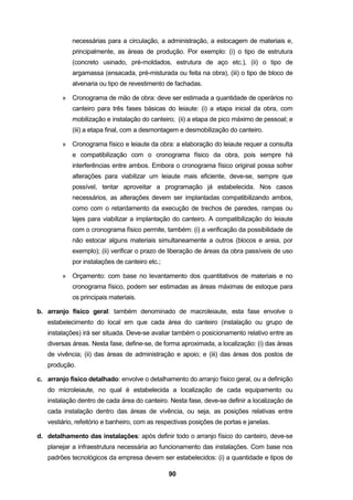 90
necessárias para a circulação, a administração, a estocagem de materiais e,
principalmente, as áreas de produção. Por exemplo: (i) o tipo de estrutura
(concreto usinado, pré-moldados, estrutura de aço etc.), (ii) o tipo de
argamassa (ensacada, pré-misturada ou feita na obra), (iii) o tipo de bloco de
alvenaria ou tipo de revestimento de fachadas.
» Cronograma de mão de obra: deve ser estimada a quantidade de operários no
canteiro para três fases básicas do leiaute: (i) a etapa inicial da obra, com
mobilização e instalação do canteiro; (ii) a etapa de pico máximo de pessoal; e
(iii) a etapa final, com a desmontagem e desmobilização do canteiro.
» Cronograma físico e leiaute da obra: a elaboração do leiaute requer a consulta
e compatibilização com o cronograma físico da obra, pois sempre há
interferências entre ambos. Embora o cronograma físico original possa sofrer
alterações para viabilizar um leiaute mais eficiente, deve-se, sempre que
possível, tentar aproveitar a programação já estabelecida. Nos casos
necessários, as alterações devem ser implantadas compatibilizando ambos,
como com o retardamento da execução de trechos de paredes, rampas ou
lajes para viabilizar a implantação do canteiro. A compatibilização do leiaute
com o cronograma físico permite, também: (i) a verificação da possibilidade de
não estocar alguns materiais simultaneamente a outros (blocos e areia, por
exemplo); (ii) verificar o prazo de liberação de áreas da obra passíveis de uso
por instalações de canteiro etc.;
» Orçamento: com base no levantamento dos quantitativos de materiais e no
cronograma físico, podem ser estimadas as áreas máximas de estoque para
os principais materiais.
b. arranjo físico geral: também denominado de macroleiaute, esta fase envolve o
estabelecimento do local em que cada área do canteiro (instalação ou grupo de
instalações) irá ser situada. Deve-se avaliar também o posicionamento relativo entre as
diversas áreas. Nesta fase, define-se, de forma aproximada, a localização: (i) das áreas
de vivência; (ii) das áreas de administração e apoio; e (iii) das áreas dos postos de
produção.
c. arranjo físico detalhado: envolve o detalhamento do arranjo físico geral, ou a definição
do microleiaute, no qual é estabelecida a localização de cada equipamento ou
instalação dentro de cada área do canteiro. Nesta fase, deve-se definir a localização de
cada instalação dentro das áreas de vivência, ou seja, as posições relativas entre
vestiário, refeitório e banheiro, com as respectivas posições de portas e janelas.
d. detalhamento das instalações: após definir todo o arranjo físico do canteiro, deve-se
planejar a infraestrutura necessária ao funcionamento das instalações. Com base nos
padrões tecnológicos da empresa devem ser estabelecidos: (i) a quantidade e tipos de
 