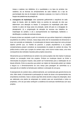 91
mesas e cadeiras nos refeitórios; (ii) a quantidades e os tipos de armários nos
vestiários; (iii) as técnicas de armazenamento de cada material; (iv) o tipo de
pavimentação das vias de circulação de materiais e pessoas; (v) o local e a forma de
fixação das plataformas de proteção etc.
e. cronograma de implantação: deve apresentar graficamente a sequência de cada
etapa do leiaute, além de detalhar todos os eventos da execução da obra que
determinam uma alteração no leiaute. O cronograma de implantação pode estar
inserido no plano de longo prazo de produção, sendo útil para (i) a divulgação do
planejamento; (ii) a programação da alocação de recursos aos trabalhos de
implantação do canteiro; e (iii) o acompanhamento da implantação, facilitando a
identificação e a análise de eventuais atrasos.
O leiaute já deve ser estudado a partir do momento em que estiver disponível o anteprojeto
arquitetônico do edifício. Contudo, nessa etapa ainda não há necessidade de dimensionar e
locar com precisão as instalações. A consideração do leiaute nesta etapa tem como principal
objetivo permitir que, na medida do possível, o projeto arquitetônico e os projetos
complementares possam considerar as necessidades do projeto do canteiro de obras. Tal
prática tende a evitar que o projeto do canteiro seja, como ocorre muitas vezes, uma mera
consequência das restrições impostas pelos projetos executivos.
Obviamente que as interferências do canteiro nos outros projetos não irão implicar mudanças
radicais na concepção inicial dos projetos. Embora as mudanças devam se limitar a
intervenções de pequeno impacto, elas podem ser fundamentais para a viabilização de um
leiaute eficiente. Entre os assuntos que podem ser objeto de intervenção podem ser citadas
a largura ou o dimensionamento de uma rampa para passagem de caminhões ou a
execução de um detalhe na fachada para viabilizar a colocação de uma grua.
O planejamento do canteiro deve, preferencialmente, ser coordenado pelo gerente técnico da
obra. Além deste, é fundamental a participação do mestre de obras e de representantes dos
empreiteiros envolvidos. Caso o estudo seja feito ainda durante a etapa de anteprojeto, deve
ser elaborada uma planta de anteprojeto do canteiro para ser encaminhada a todos os
projetistas, a fim de que todos verifiquem a existência de eventuais interferências com seus
projetos.
 