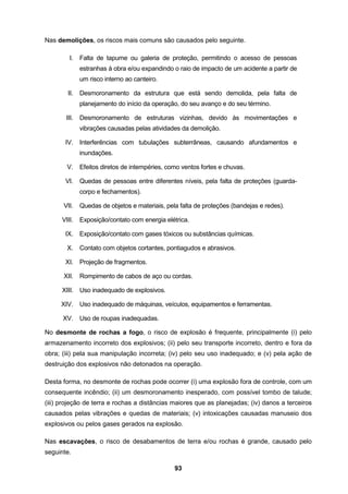 93
Nas demolições, os riscos mais comuns são causados pelo seguinte.
I. Falta de tapume ou galeria de proteção, permitindo o acesso de pessoas
estranhas à obra e/ou expandindo o raio de impacto de um acidente a partir de
um risco interno ao canteiro.
II. Desmoronamento da estrutura que está sendo demolida, pela falta de
planejamento do início da operação, do seu avanço e do seu término.
III. Desmoronamento de estruturas vizinhas, devido às movimentações e
vibrações causadas pelas atividades da demolição.
IV. Interferências com tubulações subterrâneas, causando afundamentos e
inundações.
V. Efeitos diretos de intempéries, como ventos fortes e chuvas.
VI. Quedas de pessoas entre diferentes níveis, pela falta de proteções (guarda-
corpo e fechamentos).
VII. Quedas de objetos e materiais, pela falta de proteções (bandejas e redes).
VIII. Exposição/contato com energia elétrica.
IX. Exposição/contato com gases tóxicos ou substâncias químicas.
X. Contato com objetos cortantes, pontiagudos e abrasivos.
XI. Projeção de fragmentos.
XII. Rompimento de cabos de aço ou cordas.
XIII. Uso inadequado de explosivos.
XIV. Uso inadequado de máquinas, veículos, equipamentos e ferramentas.
XV. Uso de roupas inadequadas.
No desmonte de rochas a fogo, o risco de explosão é frequente, principalmente (i) pelo
armazenamento incorreto dos explosivos; (ii) pelo seu transporte incorreto, dentro e fora da
obra; (iii) pela sua manipulação incorreta; (iv) pelo seu uso inadequado; e (v) pela ação de
destruição dos explosivos não detonados na operação.
Desta forma, no desmonte de rochas pode ocorrer (i) uma explosão fora de controle, com um
consequente incêndio; (ii) um desmoronamento inesperado, com possível tombo de talude;
(iii) projeção de terra e rochas a distâncias maiores que as planejadas; (iv) danos a terceiros
causados pelas vibrações e quedas de materiais; (v) intoxicações causadas manuseio dos
explosivos ou pelos gases gerados na explosão.
Nas escavações, o risco de desabamentos de terra e/ou rochas é grande, causado pelo
seguinte.
 