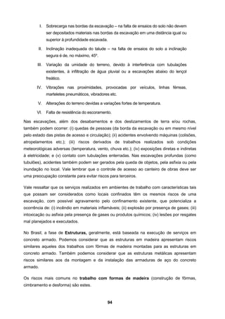 94
I. Sobrecarga nas bordas da escavação – na falta de ensaios do solo não devem
ser depositados materiais nas bordas da escavação em uma distância igual ou
superior à profundidade escavada.
II. Inclinação inadequada do talude – na falta de ensaios do solo a inclinação
segura é de, no máximo, 45º.
III. Variação da umidade do terreno, devido à interferência com tubulações
existentes, à infiltração de água pluvial ou a escavações abaixo do lençol
freático.
IV. Vibrações nas proximidades, provocadas por veículos, linhas férreas,
marteletes pneumáticos, vibradores etc.
V. Alterações do terreno devidas a variações fortes de temperatura.
VI. Falta de resistência do escoramento.
Nas escavações, além dos desabamentos e dos deslizamentos de terra e/ou rochas,
também podem ocorrer: (i) quedas de pessoas (da borda da escavação ou em mesmo nível
pelo estado das pistas de acesso e circulação); (ii) acidentes envolvendo máquinas (colisões,
atropelamentos etc.); (iii) riscos derivados de trabalhos realizados sob condições
meteorológicas adversas (temperatura, vento, chuva etc.); (iv) exposições diretas e indiretas
à eletricidade; e (v) contato com tubulações enterradas. Nas escavações profundas (como
tubulões), acidentes também podem ser gerados pela queda de objetos, pela asfixia ou pela
inundação no local. Vale lembrar que o controle de acesso ao canteiro de obras deve ser
uma preocupação constante para evitar riscos para terceiros.
Vale ressaltar que os serviços realizados em ambientes de trabalho com características tais
que possam ser considerados como locais confinados têm os mesmos riscos de uma
escavação, com possível agravamento pelo confinamento existente, que potencializa a
ocorrência de: (i) incêndio em materiais inflamáveis; (ii) explosão por presença de gases; (iii)
intoxicação ou asfixia pela presença de gases ou produtos químicos; (iv) lesões por resgates
mal planejados e executados.
No Brasil, a fase de Estruturas, geralmente, está baseada na execução de serviços em
concreto armado. Podemos considerar que as estruturas em madeira apresentam riscos
similares aqueles dos trabalhos com fôrmas de madeira montadas para as estruturas em
concreto armado. Também podemos considerar que as estruturas metálicas apresentam
riscos similares aos da montagem e da instalação das armaduras de aço do concreto
armado.
Os riscos mais comuns no trabalho com formas de madeira (construção de fôrmas,
cimbramento e desforma) são estes.
 
