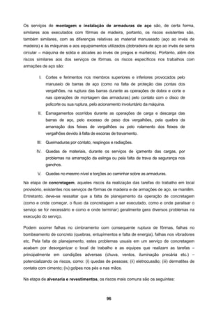 96
Os serviços de montagem e instalação de armaduras de aço são, de certa forma,
similares aos executados com fôrmas de madeira, portanto, os riscos existentes são,
também similares, com as diferenças relativas ao material manuseado (aço ao invés de
madeira) e às máquinas e aos equipamentos utilizados (dobradeira de aço ao invés de serra
circular – máquina de solda e alicates ao invés de pregos e martelos). Portanto, além dos
riscos similares aos dos serviços de fôrmas, os riscos específicos nos trabalhos com
armações de aço são:
I. Cortes e ferimentos nos membros superiores e inferiores provocados pelo
manuseio de barras de aço (como na falta de proteção das pontas dos
vergalhões, na ruptura das barras durante as operações de dobra e corte e
nas operações de montagem das armaduras) pelo contato com o disco de
policorte ou sua ruptura, pelo acionamento involuntário da máquina.
II. Esmagamentos ocorridos durante as operações de carga e descarga das
barras de aço, pelo excesso de peso dos vergalhões, pela quebra da
amarração dos feixes de vergalhões ou pelo rolamento dos feixes de
vergalhões devido à falta de escoras de travamento.
III. Queimaduras por contato, respingos e radiações.
IV. Quedas de materiais, durante os serviços de içamento das cargas, por
problemas na amarração da eslinga ou pela falta de trava de segurança nos
ganchos.
V. Quedas no mesmo nível e torções ao caminhar sobre as armaduras.
Na etapa de concretagem, aqueles riscos da realização das tarefas do trabalho em local
provisório, existentes nos serviços de fôrmas de madeira e de armações de aço, se mantêm.
Entretanto, deve-se ressaltar que a falta de planejamento da operação de concretagem
(como e onde começar, o fluxo da concretagem a ser executado, como e onde paralisar o
serviço se for necessário e como e onde terminar) geralmente gera diversos problemas na
execução do serviço.
Podem ocorrer falhas no cimbramento com consequente ruptura de fôrmas, falhas no
bombeamento de concreto (quebras, entupimentos e falta de energia), falhas nos vibradores
etc. Pela falta de planejamento, estes problemas usuais em um serviço de concretagem
acabam por desorganizar o local de trabalho e as equipes que realizam as tarefas –
principalmente em condições adversas (chuva, ventos, iluminação precária etc.) –
potencializando os riscos, como: (i) quedas de pessoas; (ii) eletrocussão; (iii) dermatites de
contato com cimento; (iv) golpes nos pés e nas mãos.
Na etapa de alvenaria e revestimentos, os riscos mais comuns são os seguintes:
 