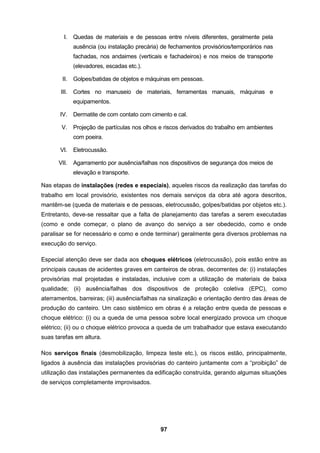 97
I. Quedas de materiais e de pessoas entre níveis diferentes, geralmente pela
ausência (ou instalação precária) de fechamentos provisórios/temporários nas
fachadas, nos andaimes (verticais e fachadeiros) e nos meios de transporte
(elevadores, escadas etc.).
II. Golpes/batidas de objetos e máquinas em pessoas.
III. Cortes no manuseio de materiais, ferramentas manuais, máquinas e
equipamentos.
IV. Dermatite de com contato com cimento e cal.
V. Projeção de partículas nos olhos e riscos derivados do trabalho em ambientes
com poeira.
VI. Eletrocussão.
VII. Agarramento por ausência/falhas nos dispositivos de segurança dos meios de
elevação e transporte.
Nas etapas de instalações (redes e especiais), aqueles riscos da realização das tarefas do
trabalho em local provisório, existentes nos demais serviços da obra até agora descritos,
mantêm-se (queda de materiais e de pessoas, eletrocussão, golpes/batidas por objetos etc.).
Entretanto, deve-se ressaltar que a falta de planejamento das tarefas a serem executadas
(como e onde começar, o plano de avanço do serviço a ser obedecido, como e onde
paralisar se for necessário e como e onde terminar) geralmente gera diversos problemas na
execução do serviço.
Especial atenção deve ser dada aos choques elétricos (eletrocussão), pois estão entre as
principais causas de acidentes graves em canteiros de obras, decorrentes de: (i) instalações
provisórias mal projetadas e instaladas, inclusive com a utilização de materiais de baixa
qualidade; (ii) ausência/falhas dos dispositivos de proteção coletiva (EPC), como
aterramentos, barreiras; (iii) ausência/falhas na sinalização e orientação dentro das áreas de
produção do canteiro. Um caso sistêmico em obras é a relação entre queda de pessoas e
choque elétrico: (i) ou a queda de uma pessoa sobre local energizado provoca um choque
elétrico; (ii) ou o choque elétrico provoca a queda de um trabalhador que estava executando
suas tarefas em altura.
Nos serviços finais (desmobilização, limpeza teste etc.), os riscos estão, principalmente,
ligados à ausência das instalações provisórias do canteiro juntamente com a “proibição” de
utilização das instalações permanentes da edificação construída, gerando algumas situações
de serviços completamente improvisados.
 