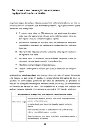 98
Os riscos e sua prevenção em máquinas,
equipamentos e ferramentas
A operação segura de qualquer máquina, equipamento ou ferramenta só pode ser feita por
pessoal qualificado. No trabalho com máquinas operatrizes, alguns procedimentos podem
aumentar o nível de segurança.
I. O operador deve utilizar os EPI adequados; usar vestimentas de mangas
curtas para evitar agarramentos; não usar anéis, medalhas, relógios etc.; e não
deve reparar a máquina sem comunicação ao superior.
II. Não retirar as proteções das máquinas a não ser para limpá-las, lubrificá-las
ou repará-las, e elas devem ser imediatamente recolocadas após a realização
do serviço.
III. Não movimentar máquinas sem antes verificar se existe alguém trabalhando
em alguma de suas partes.
IV. Não deixar peças ou ferramentas nas proximidades das partes móveis das
máquinas e manter o piso ao seu redor livre de obstruções.
V. Não utilizar ar comprimido para limpeza de roupas.
VI. Desligar a chave geral da máquina para qualquer interrupção do serviço ou
reparo.
A operação de máquinas móveis gera diversos riscos, entre eles: (i) quedas de pessoas,
pela máquina ou pela carga; (ii) quedas de cargas/materiais; (iii) ruptura de cabos ou
ganchos; (iv) eletrocussões, geralmente por falhas no aterramento; (v) problemas na
máquina por condições meteorológicas adversas (ventos, chuva etc.); (vi) tombamento ou
afundamento por excesso de carga; (vii) atropelamentos e colisões nas máquinas que
realizam transporte horizontal, principalmente na marcha à ré; (viii) vibração; e (ix) ruído.
Normas básicas de segurança para máquinas e equipamentos móveis
Elevador de carga
Realizar testes de freios, elétricos, mecânicos antes de colocar o
guincho em funcionamento.
As portas do elevador devem ser travadas quando estiverem
abertas.
O elevador deve manter na porta informações quanto à carga
máxima e conteúdo (carga ou pessoas).
O gancho de içado deve dispor de limitador de subida para evitar o
descarrilamento do carrinho.
 