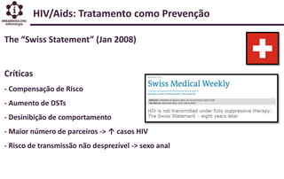 HIV/Aids: Tratamento como Prevenção
The “Swiss Statement” (Jan 2008)
Críticas
- Compensação de Risco
- Aumento de DSTs
- Desinibição de comportamento
- Maior número de parceiros -> ↑ casos HIV
- Risco de transmissão não desprezível -> sexo anal
 