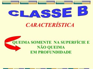 CLASSE B CARACTERÍSTICA QUEIMA SOMENTE  NA SUPERFÍCIE E NÃO QUEIMA EM PROFUNDIDADE 