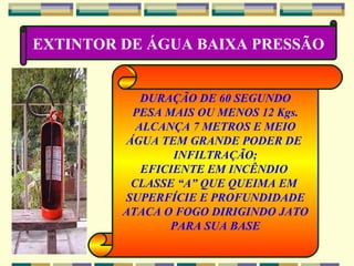 EXTINTOR DE ÁGUA BAIXA PRESSÃO DURAÇÃO DE 60 SEGUNDO PESA MAIS OU MENOS 12 Kgs. ALCANÇA 7 METROS E MEIO ÁGUA TEM GRANDE PODER DE  INFILTRAÇÃO; EFICIENTE EM INCÊNDIO  CLASSE “A” QUE QUEIMA EM  SUPERFÍCIE E PROFUNDIDADE ATACA O FOGO DIRIGINDO JATO PARA SUA BASE 