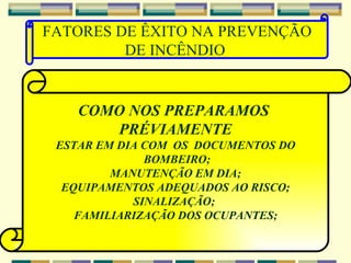 COMO NOS PREPARAMOS  PRÉVIAMENTE ESTAR EM DIA COM  OS  DOCUMENTOS DO BOMBEIRO; MANUTENÇÃO EM DIA; EQUIPAMENTOS ADEQUADOS AO RISCO; SINALIZAÇÃO;  FAMILIARIZAÇÃO DOS OCUPANTES; FATORES DE ÊXITO NA PREVENÇÃO DE INCÊNDIO  