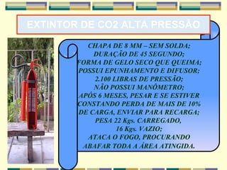 EXTINTOR DE CO2 ALTA PRESSÃO CHAPA DE 8 MM – SEM SOLDA; DURAÇÃO DE 45 SEGUNDO; FORMA DE GELO SECO QUE QUEIMA; POSSUI EPUNHAMENTO E DIFUSOR; 2.100 LIBRAS DE PRESSÃO; NÃO POSSUI MANÔMETRO; APÓS 6 MESES, PESAR E SE ESTIVER CONSTANDO PERDA DE MAIS DE 10% DE CARGA, ENVIAR PARA RECARGA; PESA 22 Kgs. CARREGADO,  16 Kgs. VAZIO; ATACA O FOGO, PROCURANDO ABAFAR TODA A ÁREA ATINGIDA . 