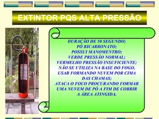 EXTINTOR PQS ALTA PRESSÃO DURAÇÃO DE 50 SEGUNDO; PÓ BICARBONATO; POSSUI MANOMENTRO; VERDE PRESSÃO NORMAL; VERMELHO PRESSÃO INSUFICIENTE; NÃO SE UTILIZA NA BASE DO FOGO, USAR FORMANDO NUVEM POR CIMA DAS CHAMAS; ATACA O FOCO PROCURANDO FORMAR UMA NUVEM DE PÓ A FIM DE COBRIR A ÁREA ATINGIDA. 