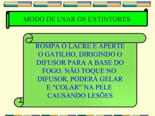 MODO DE USAR OS EXTINTORES ROMPA O LACRE E APERTE O GATILHO, DIRIGINDO O DIFUSOR PARA A BASE DO FOGO. NÃO TOQUE NO  DIFUSOR, PODERÁ GELAR E “COLAR” NA PELE  CAUSANDO LESÕES 
