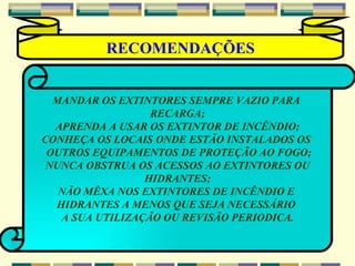 MANDAR OS EXTINTORES SEMPRE VAZIO PARA  RECARGA; APRENDA A USAR OS EXTINTOR DE INCÊNDIO; CONHEÇA OS LOCAIS ONDE ESTÃO INSTALADOS OS  OUTROS EQUIPAMENTOS DE PROTEÇÃO AO FOGO; NUNCA OBSTRUA OS ACESSOS AO EXTINTORES OU HIDRANTES; NÃO MÊXA NOS EXTINTORES DE INCÊNDIO E  HIDRANTES A MENOS QUE SEJA NECESSÁRIO  A SUA UTILIZAÇÃO OU REVISÃO PERIODICA . RECOMENDAÇÕES 