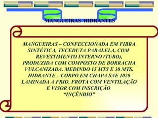 MANGUEIRAS – CONFECCIONADA EM FIBRA SINTÉTICA, TECEDUTA PARALELA, COM  REVESTIMENTO INTERNO (TUBO), PRODUZIDA COM COMPOSTO DE BORRACHA VULCANIZADA. MEDINDO 15 MTS E 30 MTS. HIDRANTE – CORPO EM CHAPA SAE 1020  LAMINADA A FRIO, FROTA COM VENTILAÇÃO E VISOR COM INSCRIÇÃO  “ INÇÊNDIO” MANGUEIRAS  HIDRANTES 