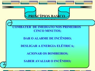 PRINCÍPIOS BASICO  DO FOGO COMBATER  DE IMEDIATO NOS PRIMEIROS  CINCO MINUTOS; DAR O ALARME DE INCÊNDIO; DESLIGAR A ENERGIA ELÉTRICA; ACIONAR OS BOMBEIROS; SABER AVALIAR O INCÊNDIO ; 