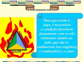 TRIÂNGULO DO FOGO Para que exista o  fogo, é necessário a condição favorável, juntamente com os três elementos citados ao  lado, que são os  comburente (ou oxigênio), o combustível e o calor. 