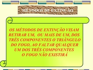MÉTODOS DE EXTINÇÃO OS MÉTODOS DE EXTINÇÃO VISAM  RETIRAR UM,  OU MAIS DE UM, DOS  TRÊS COMPONENTES O TRIÂNGULO DO FOGO, AO FALTAR QUALQUER  UM DOS TRÊS COMPONENTES  O FOGO NÃO EXISTIRÁ 