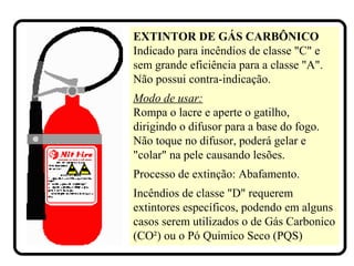 EXTINTOR DE GÁS CARBÔNICO
Indicado para incêndios de classe "C" e
sem grande eficiência para a classe "A".
Não possui contra-indicação.
Modo de usar:
Rompa o lacre e aperte o gatilho,
dirigindo o difusor para a base do fogo.
Não toque no difusor, poderá gelar e
"colar" na pele causando lesões.
Processo de extinção: Abafamento.
Incêndios de classe "D" requerem
extintores específicos, podendo em alguns
casos serem utilizados o de Gás Carbonico
(CO²) ou o Pó Quimico Seco (PQS)
 