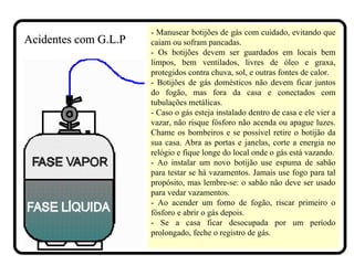 - Manusear botijões de gás com cuidado, evitando que
caiam ou sofram pancadas.
- Os botijões devem ser guardados em locais bem
limpos, bem ventilados, livres de óleo e graxa,
protegidos contra chuva, sol, e outras fontes de calor.
- Botijões de gás domésticos não devem ficar juntos
do fogão, mas fora da casa e conectados com
tubulações metálicas.
- Caso o gás esteja instalado dentro de casa e ele vier a
vazar, não risque fósforo não acenda ou apague luzes.
Chame os bombeiros e se possível retire o botijão da
sua casa. Abra as portas e janelas, corte a energia no
relógio e fique longe do local onde o gás está vazando.
- Ao instalar um novo botijão use espuma de sabão
para testar se há vazamentos. Jamais use fogo para tal
propósito, mas lembre-se: o sabão não deve ser usado
para vedar vazamentos.
- Ao acender um forno de fogão, riscar primeiro o
fósforo e abrir o gás depois.
- Se a casa ficar desocupada por um período
prolongado, feche o registro de gás.
Acidentes com G.L.PAcidentes com G.L.P
 