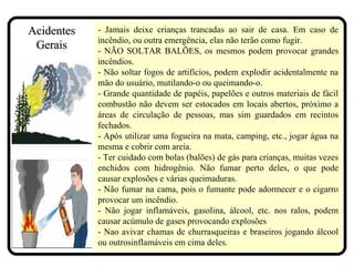 - Jamais deixe crianças trancadas ao sair de casa. Em caso de
incêndio, ou outra emergência, elas não terão como fugir.
- NÃO SOLTAR BALÕES, os mesmos podem provocar grandes
incêndios.
- Não soltar fogos de artifícios, podem explodir acidentalmente na
mão do usuário, mutilando-o ou queimando-o.
- Grande quantidade de papéis, papelões e outros materiais de fácil
combustão não devem ser estocados em locais abertos, próximo a
áreas de circulação de pessoas, mas sim guardados em recintos
fechados.
- Após utilizar uma fogueira na mata, camping, etc., jogar água na
mesma e cobrir com areia.
- Ter cuidado com bolas (balões) de gás para crianças, muitas vezes
enchidos com hidrogênio. Não fumar perto deles, o que pode
causar explosões e várias queimaduras.
- Não fumar na cama, pois o fumante pode adormecer e o cigarro
provocar um incêndio.
- Não jogar inflamáveis, gasolina, álcool, etc. nos ralos, podem
causar acúmulo de gases provocando explosões
- Nao avivar chamas de churrasqueiras e braseiros jogando álcool
ou outrosinflamáveis em cima deles.
AcidentesAcidentes
GeraisGerais
 
