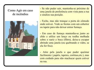 - Se não puder sair, mantenha-se próximo de
uma janela de preferência com vista para a rua
e sinalize sua posição.
- Feche, mas não tranque a porta do cômodo
onde estiver. Vede as frestas com um cobertor
ou tapete para não deixar entrar fumaça.
- Em caso de fumaça mantenha-se junto ao
chão e utilize um lenço ou toalha molhada
sobre o nariz e boca (filtro), deixe-a escapar
abrindo uma janela (ou quebrando o vidro, se
ela for fixa).
- Atire pela janela o que puder queimar
facilmente ( papéis, tapetes, cortinas,etc.), mas
com cuidado para não machucar quem estiver
na rua.
Como Agir em casoComo Agir em caso
de incêndiosde incêndios
 