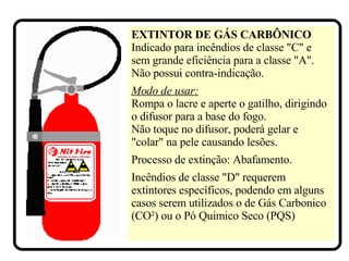 EXTINTOR DE GÁS CARBÔNICO   Indicado para incêndios de classe "C" e sem grande eficiência para a classe "A". Não possui contra-indicação.   Modo de usar: Rompa o lacre e aperte o gatilho, dirigindo o difusor para a base do fogo. Não toque no difusor, poderá gelar e "colar" na pele causando lesões. Processo de extinção: Abafamento. Incêndios de classe "D" requerem extintores específicos, podendo em alguns casos serem utilizados o de Gás Carbonico (CO²) ou o Pó Quimico Seco (PQS)  