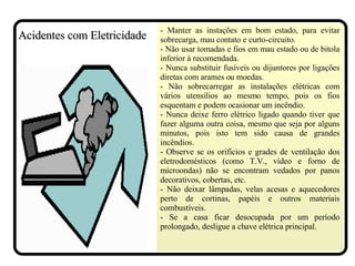 - Manter as instações em bom estado, para evitar sobrecarga, mau contato e curto-circuito. - Não usar tomadas e fios em mau estado ou de bitola inferior à recomendada. - Nunca substituir fusíveis ou dijuntores por ligações diretas com arames ou moedas. - Não sobrecarregar as instalações elétricas com vários utensílios ao mesmo tempo, pois os fios esquentam e podem ocasionar um incêndio. - Nunca deixe ferro elétrico ligado quando tiver que fazer alguma outra coisa, mesmo que seja por alguns minutos, pois isto tem sido causa de grandes incêndios. - Observe se os orifícios e grades de ventilação dos eletrodomésticos (como T.V., vídeo e forno de microondas) não se encontram vedados por panos decorativos, cobertas, etc. - Não deixar lâmpadas, velas acesas e aquecedores perto de cortinas, papéis e outros materiais combustíveis. - Se a casa ficar desocupada por um período prolongado, desligue a chave elétrica principal.  Acidentes com Eletricidade 