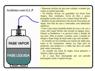 - Manusear botijões de gás com cuidado, evitando que caiam ou sofram pancadas. - Os botijões devem ser guardados em locais bem limpos, bem ventilados, livres de óleo e graxa, protegidos contra chuva, sol, e outras fontes de calor. - Botijões de gás domésticos não devem ficar juntos do fogão, mas fora da casa e conectados com tubulações metálicas. - Caso o gás esteja instalado dentro de casa e ele vier a vazar, não risque fósforo não acenda ou apague luzes. Chame os bombeiros e se possível retire o botijão da sua casa. Abra as portas e janelas, corte a energia no relógio e fique longe do local onde o gás está vazando. - Ao instalar um novo botijão use espuma de sabão para testar se há vazamentos. Jamais use fogo para tal propósito, mas lembre-se: o sabão não deve ser usado para vedar vazamentos. - Ao acender um forno de fogão, riscar primeiro o fósforo e abrir o gás depois.  - Se a casa ficar desocupada por um período prolongado, feche o registro de gás.  Acidentes com G.L.P 