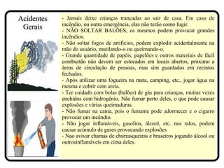 - Jamais deixe crianças trancadas ao sair de casa. Em caso de incêndio, ou outra emergência, elas não terão como fugir. - NÃO SOLTAR BALÕES, os mesmos podem provocar grandes incêndios. - Não soltar fogos de artifícios, podem explodir acidentalmente na mão do usuário, mutilando-o ou queimando-o. - Grande quantidade de papéis, papelões e outros materiais de fácil combustão não devem ser estocados em locais abertos, próximo a áreas de circulação de pessoas, mas sim guardados em recintos fechados. - Após utilizar uma fogueira na mata, camping, etc., jogar água na mesma e cobrir com areia. - Ter cuidado com bolas (balões) de gás para crianças, muitas vezes enchidos com hidrogênio. Não fumar perto deles, o que pode causar explosões e várias queimaduras. - Não fumar na cama, pois o fumante pode adormecer e o cigarro provocar um incêndio. - Não jogar inflamáveis, gasolina, álcool, etc. nos ralos, podem causar acúmulo de gases provocando explosões - Nao avivar chamas de churrasqueiras e braseiros jogando álcool ou outrosinflamáveis em cima deles.  Acidentes Gerais 