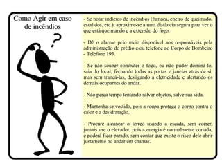 - Se notar indícios de incêndios (fumaça, cheiro de queimado, estalidos, etc.), aproxime-se a uma distância segura para ver o que está queimando e a extensão do fogo. - Dê o alarme pelo meio disponível aos responsáveis pela administração do prédio e/ou telefone ao Corpo de Bombeiro - Telefone 193. - Se não souber combater o fogo, ou não puder dominá-lo, saia do local, fechando todas as portas e janelas atrás de sí, mas sem trancá-las, desligando a eletricidade e alertando os demais ocupantes do andar. - Não perca tempo tentando salvar objetos, salve sua vida. - Mantenha-se vestido, pois a roupa protege o corpo contra o calor e a desidratação. - Procure alcançar o térreo usando a escada, sem correr, jamais use o elevador, pois a energia é normalmente cortada, e poderá ficar parado, sem contar que existe o risco dele abrir justamente no andar em chamas.  Como Agir em caso de incêndios 