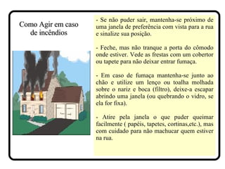 - Se não puder sair, mantenha-se próximo de uma janela de preferência com vista para a rua e sinalize sua posição. - Feche, mas não tranque a porta do cômodo onde estiver. Vede as frestas com um cobertor ou tapete para não deixar entrar fumaça. - Em caso de fumaça mantenha-se junto ao chão e utilize um lenço ou toalha molhada sobre o nariz e boca (filtro), deixe-a escapar abrindo uma janela (ou quebrando o vidro, se ela for fixa). - Atire pela janela o que puder queimar facilmente ( papéis, tapetes, cortinas,etc.), mas com cuidado para não machucar quem estiver na rua. Como Agir em caso de incêndios 
