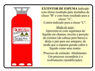 EXTINTOR DE ESPUMA   Indicado com ótimo resultado para incêndios de classe "B" e com bom resultado para a classe "A". Contra-indicado para a classe "C".   Modo de usar: Aproxime-se com segurança do líquido em chamas, inverta a posição do extintor (de cabeça para baixo) e dirija o jato para um anteparo, de modo que a expuma gerada cubra o líquido como uma manta. Processo de extinção: Abafamento. Um processo secundário é o resfriamento (umidificação).  