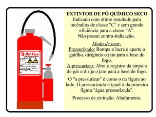 EXTINTOR DE PÓ QUÍMICO SECO   Indicado com ótimo resultado para incêndios de classe "C" e sem grande eficiência para a classe "A". Não possui contra-indicação.   Modo de usar: Pressurizado:  Rompa o lacre e aperte o gatilho, dirigindo o jato para a base do fogo. A pressurizar:  Abra o registro da ampola de gás e dirija o jato para a base do fogo. O "a pressurizar" é como o da figura ao lado. O pressurizado é igual o da primeira figura "água pressurizada". Processo de extinção: Abafamento. 