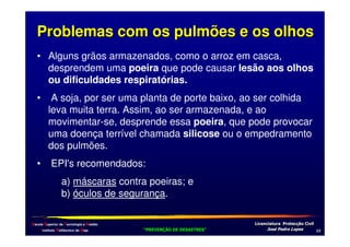 Problemas com os pulmões e os olhos
• Alguns grãos armazenados, como o arroz em casca,
desprendem uma poeira que pode causar lesão aos olhos
ou dificuldades respiratórias.
•

A soja, por ser uma planta de porte baixo, ao ser colhida
leva muita terra. Assim, ao ser armazenada, e ao
movimentar-se, desprende essa poeira, que pode provocar
uma doença terrível chamada silicose ou o empedramento
dos pulmões.

•

EPI's recomendados:
a) máscaras contra poeiras; e
b) óculos de segurança.

Escola Superior de Tecnologia e Gestão
Instituto Politécnico de Beja

!
"
!
"

#
#

$!
$!

*

 
