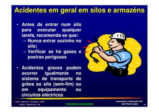 Acidentes em geral em silos e armazéns
• Antes de entrar num silo
para executar qualquer
tarefa, recomenda-se que:
– Nunca entrar sozinho no
silo;
– Verificar se há gases e
poeiras perigosas
• Acidentes graves podem
ocorrer
igualmente
no
sistema de transporte de
grãos ao silo (sem-fim) ou
em
equipamento
ou
circuitos eléctricos
Escola Superior de Tecnologia e Gestão
Instituto Politécnico de Beja

!
"
!
"

#
#

$!
$!

-

 