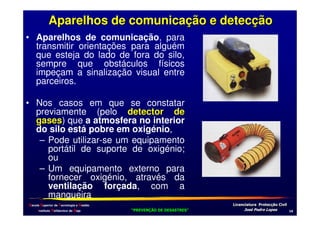 Aparelhos de comunicação e detecção
• Aparelhos de comunicação, para
transmitir orientações para alguém
que esteja do lado de fora do silo,
sempre que obstáculos físicos
impeçam a sinalização visual entre
parceiros.
• Nos casos em que se constatar
previamente (pelo detector de
gases) que a atmosfera no interior
gases
do silo está pobre em oxigénio,
– Pode utilizar-se um equipamento
portátil de suporte de oxigénio;
ou
– Um equipamento externo para
fornecer oxigénio, através da
ventilação forçada, com a
mangueira
Escola Superior de Tecnologia e Gestão
Instituto Politécnico de Beja

!
"
!
"

#
#

$!
$!

.

 