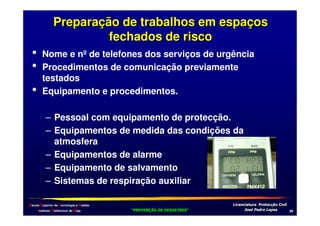 •
•
•

Preparação de trabalhos em espaços
fechados de risco
Nome e nºde telefones dos serviços de urgência
Procedimentos de comunicação previamente
testados
Equipamento e procedimentos.
– Pessoal com equipamento de protecção.
– Equipamentos de medida das condições da
atmosfera
– Equipamentos de alarme
– Equipamento de salvamento
– Sistemas de respiração auxiliar

Escola Superior de Tecnologia e Gestão
Instituto Politécnico de Beja

!
"
!
"

#
#

$!
$!

+0

 