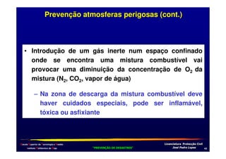Prevenção atmosferas perigosas (cont.)

• Introdução de um gás inerte num espaço confinado
onde se encontra uma mistura combustível vai
provocar uma diminuição da concentração de O2 da
mistura (N2, CO2, vapor de água)
– Na zona de descarga da mistura combustível deve
haver cuidados especiais, pode ser inflamável,
tóxica ou asfixiante

Escola Superior de Tecnologia e Gestão
Instituto Politécnico de Beja

!
"
!
"

#
#

$!
$!

,*

 