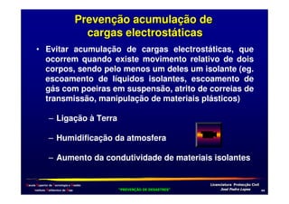 Prevenção acumulação de
cargas electrostáticas
• Evitar acumulação de cargas electrostáticas, que
ocorrem quando existe movimento relativo de dois
corpos, sendo pelo menos um deles um isolante (eg.
escoamento de líquidos isolantes, escoamento de
gás com poeiras em suspensão, atrito de correias de
transmissão, manipulação de materiais plásticos)
– Ligação à Terra
– Humidificação da atmosfera
– Aumento da condutividade de materiais isolantes
Escola Superior de Tecnologia e Gestão
Instituto Politécnico de Beja

!
"
!
"

#
#

$!
$!

,,

 