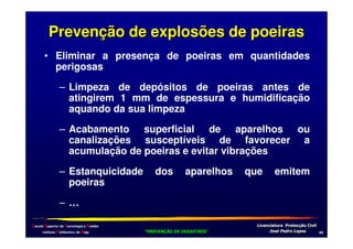 Prevenção de explosões de poeiras
• Eliminar a presença de poeiras em quantidades
perigosas
– Limpeza de depósitos de poeiras antes de
atingirem 1 mm de espessura e humidificação
aquando da sua limpeza
– Acabamento superficial de aparelhos ou
canalizações susceptíveis de favorecer a
acumulação de poeiras e evitar vibrações
– Estanquicidade
poeiras

dos

aparelhos

que

emitem

–…
Escola Superior de Tecnologia e Gestão
Instituto Politécnico de Beja

!
"
!
"

#
#

$!
$!

,-

 