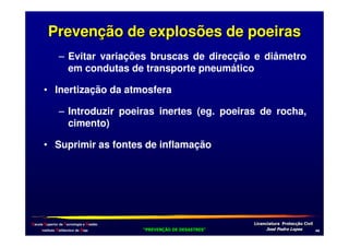 Prevenção de explosões de poeiras
– Evitar variações bruscas de direcção e diâmetro
em condutas de transporte pneumático
• Inertização da atmosfera
– Introduzir poeiras inertes (eg. poeiras de rocha,
cimento)
• Suprimir as fontes de inflamação

Escola Superior de Tecnologia e Gestão
Instituto Politécnico de Beja

!
"
!
"

#
#

$!
$!

,.

 