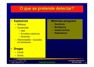 O que se pretende detectar?
• Explosivos
– Militares
– Comerciais
• Gels
• Emulsões explosivas
• Dinamites

• Materiais perigosos
–
–
–
–

Químicos
Biológicos
Gases tóxicos
Radioativos

– Improvisados » baseados
em fertilisantes

• Drogas
– Leves
– Duras
Escola Superior de Tecnologia e Gestão
Instituto Politécnico de Beja

!
"
!
"

#
#

$!
$!

,1

 