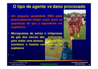 O tipo de agente vs dano provocado
• Um pequena quantidade RBQ pode
potencialmente infligir maior dano na
população do que o equivalente em
explosivos
• Microgramas de antrax e miligramas
de gás dos nervos são suficientes
para matar uma pessoa, podendo não
acontecer o mesmo com gramas de
explosivo
• …
Escola Superior de Tecnologia e Gestão
Instituto Politécnico de Beja

!
"
!
"

#
#

$!
$!

-2

 