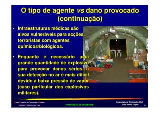 O tipo de agente vs dano provocado
(continuação)
• Infraestruturas médicas são
alvos vulneráveis para acções
terroristas com agentes
químicos/biológicos.
• Enquanto é necessário uma
grande quantidade de explosivo
para provocar danos sérios, a
sua detecção no ar é mais difícil
devido à baixa pressão de vapor
(caso particular dos explosivos
militares).
Escola Superior de Tecnologia e Gestão
Instituto Politécnico de Beja

!
"
!
"

#
#

$!
$!

-

 