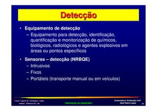 Detecção
• Equipamento de detecção
– Equipamento para detecção, identificação,
quantificação e monitorização de químicos,
biológicos, radiológicos e agentes explosivos em
áreas ou pontos específicos
• Sensores – detecção (NRBQE)
– Intrusivos
– Fixos
– Portáteis (transporte manual ou em veículos)

Escola Superior de Tecnologia e Gestão
Instituto Politécnico de Beja

!
"
!
"

#
#

$!
$!

-*

 