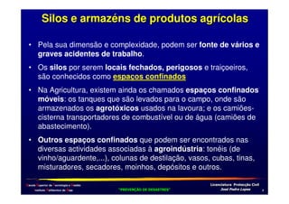 Silos e armazéns de produtos agrícolas
• Pela sua dimensão e complexidade, podem ser fonte de vários e
graves acidentes de trabalho.
• Os silos por serem locais fechados, perigosos e traiçoeiros,
são conhecidos como espaços confinados
• Na Agricultura, existem ainda os chamados espaços confinados
móveis: os tanques que são levados para o campo, onde são
armazenados os agrotóxicos usados na lavoura; e os camiõescisterna transportadores de combustível ou de água (camiões de
abastecimento).
• Outros espaços confinados que podem ser encontrados nas
diversas actividades associadas à agroindústria: tonéis (de
vinho/aguardente,...), colunas de destilação, vasos, cubas, tinas,
misturadores, secadores, moinhos, depósitos e outros.
Escola Superior de Tecnologia e Gestão
Instituto Politécnico de Beja

!
"
!
"

#
#

$!
$!

/

 