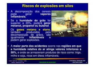 Riscos de explosões em silos
• A decomposição dos cereais
pode
gerar
vapores
inflamáveis.
• Se a humidade do grão for
superior a 20%, poderá gerar
metanol, propanol ou butanol.
Os gases metano e etano,
também
produzidos
pela
decomposição de grãos, são
igualmente
inflamáveis
e
podem gerar explosões.
• A maior parte dos acidentes ocorre nas regiões em que
a humidade relativa do ar atinge valores inferiores a
50%, e onde se armazenam produtos de risco como: trigo,
milho e soja, ricos em óleos inflamáveis.
Escola Superior de Tecnologia e Gestão
Instituto Politécnico de Beja

!
"
!
"

#
#

$!
$!

1

 