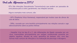 - Hepatite Viral do tipo B e C, são inflamações do fígado causadas por um
vírus, transmitidas principalmente por sangue contaminado presente em
objetos (agulhas, alicates de unha, aparelhos de barbear, etc), uma das
formas mais comuns de infecções é na realização de piercings e tatuagens.
Você sabe diferenciar as ISTs?
ISTs São infecções Sexualmente Transmissíveis que podem ser passadas de
uma pessoa para a outra, geralmente, nas relações sexuais.
Alguns exemplos mais comuns, são:
- HPV (Papiloma Vírus Humanos), responsável por muitos caso de câncer de
colo de útero;
- Sífilis, causada por uma bactéria principalmente nas relações sexuais e age
silenciosamente sobre as partes íntimas
 