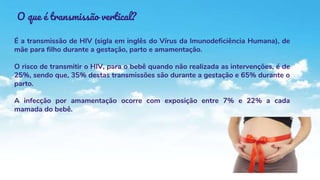 O que é transmissão vertical?
É a transmissão de HIV (sigla em inglês do Vírus da Imunodeficiência Humana), de
mãe para filho durante a gestação, parto e amamentação.
O risco de transmitir o HIV, para o bebê quando não realizada as intervenções, é de
25%, sendo que, 35% destas transmissões são durante a gestação e 65% durante o
parto.
A infecção por amamentação ocorre com exposição entre 7% e 22% a cada
mamada do bebê.
 